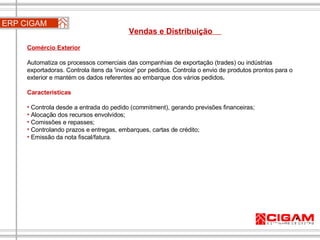 ERP CIGAM Vendas e Distribuição  Comércio Exterior   Automatiza os processos comerciais das companhias de exportação (trades) ou indústrias exportadoras. Controla itens da 'invoice' por pedidos. Controla o envio de produtos prontos para o exterior e mantém os dados referentes ao embarque dos vários pedidos . Características Controla desde a entrada do pedido (commitment), gerando previsões financeiras; Alocação dos recursos envolvidos; Comissões e repasses; Controlando prazos e entregas, embarques, cartas de crédito; Emissão da nota fiscal/fatura. 