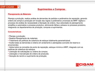 ERP CIGAM Suprimentos e Compras  Planejamento de Materiais   Planeja a produção, realiza análise de demandas de pedidos e parâmetros de reposição, gerando ordens de compra e produção em função das regras e parâmetros universais do MRP. Agiliza o processo de análise de necessidade e liberação de ordens. Sua velocidade do planejamento simplifica e automatiza o processo produtivo, eliminando falhas e atrasos no processo produtivo, integrando os departamentos de produção, compras e suprimentos. Características Planeja a produção; Realiza Planejamento de materiais;  Tratamento de políticas de cobertura de estoque totalmente parametrizável;  Avalia todas as demandas e ordens em andamento e planejadas (conceito de reserva e encomenda);  Adota todos os conceitos de ponto de reposição, estoque mínimo e MRP, integrado com as políticas de cobertura de estoque. Liberação de solicitações ou ordens de compra; Liberação e manutenção de ordens de producão; Geração de rancho e suprimento da produção; 