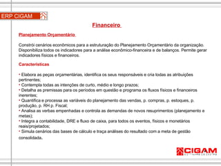 Planejamento Orçamentário  Constrói cenários econômicos para a estruturação do Planejamento Orçamentário da organização. Disponibiliza todos os indicadores para a análise econômico-financeira e de balanços. Permite gerar indicadores físicos e financeiros. Características Elabora as peças orçamentárias, identifica os seus responsáveis e cria todas as atribuições pertinentes;  Contempla todas as intenções de curto, médio e longo prazos; Detalha as premissas para os períodos em questão e programa os fluxos físicos e financeiros inerentes;  Quantifica e processa as variáveis do planejamento das vendas, p. compras, p. estoques, p. produção, p. RH p. Fiscal; Analisa as verbas empenhadas e controla as demandas de novos resuprimentos (planejamento e metas);  Integra a contabilidade, DRE e fluxo de caixa, para todos os eventos, físicos e monetários reais/projetados;  Simula cenários das bases de cálculo e traça análises do resultado com a meta de gestão consolidada . ERP CIGAM Financeiro  