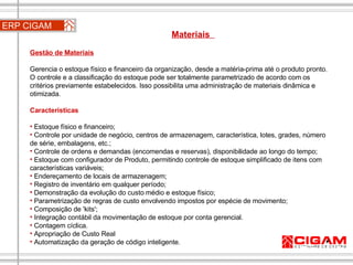 ERP CIGAM Materiais  Gestão de Materiais   Gerencia o estoque físico e financeiro da organização, desde a matéria-prima até o produto pronto. O controle e a classificação do estoque pode ser totalmente parametrizado de acordo com os critérios previamente estabelecidos. Isso possibilita uma administração de materiais dinâmica e otimizada. Características Estoque físico e financeiro;  Controle por unidade de negócio, centros de armazenagem, característica, lotes, grades, número de série, embalagens, etc.;  Controle de ordens e demandas (encomendas e reservas), disponibilidade ao longo do tempo; Estoque com configurador de Produto, permitindo controle de estoque simplificado de itens com características variáveis;  Endereçamento de locais de armazenagem;  Registro de inventário em qualquer período;  Demonstração da evolução do custo médio e estoque físico;  Parametrização de regras de custo envolvendo impostos por espécie de movimento;  Composição de 'kits';  Integração contábil da movimentação de estoque por conta gerencial. Contagem cíclica. Apropriação de Custo Real Automatização da geração de código inteligente. 