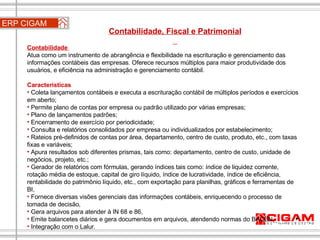 ERP CIGAM Contabilidade, Fiscal e Patrimonial  Contabilidade  Atua como um instrumento de abrangência e flexibilidade na escrituração e gerenciamento das informações contábeis das empresas. Oferece recursos múltiplos para maior produtividade dos usuários, e eficiência na administração e gerenciamento contábil. Características Coleta lançamentos contábeis e executa a escrituração contábil de múltiplos períodos e exercícios em aberto;  Permite plano de contas por empresa ou padrão utilizado por várias empresas;  Plano de lançamentos padrões;  Encerramento de exercício por periodicidade;  Consulta e relatórios consolidados por empresa ou individualizados por estabelecimento;  Rateios pré-definidos de contas por área, departamento, centro de custo, produto, etc., com taxas fixas e variáveis;  Apura resultados sob diferentes prismas, tais como: departamento, centro de custo, unidade de negócios, projeto, etc.;  Gerador de relatórios com fórmulas, gerando índices tais como: índice de liquidez corrente, rotação média de estoque, capital de giro líquido, índice de lucratividade, índice de eficiência, rentabilidade do patrimônio líquido, etc., com exportação para planilhas, gráficos e ferramentas de BI,  Fornece diversas visões gerenciais das informações contábeis, enriquecendo o processo de tomada de decisão,  Gera arquivos para atender à IN 68 e 86,  Emite balancetes diários e gera documentos em arquivos, atendendo normas do BACEN,  Integração com o Lalur.  