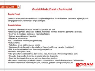 ERP CIGAM Contabilidade, Fiscal e Patrimonial  Escrita Fiscal  Gerencia e faz acompanhamento da complexa legislação fiscal brasileira, permitindo a geração das obrigações fiscais, relatórios e arquivos legais. Características Geração e emissão de notas fiscais e duplicatas em lote;  Efetivações parciais e totais de pedidos, mantendo controle de saldos por itens e clientes;  Controle de múltiplas comissões nas notas fiscais;  Cálculo automático dos impostos;  Mapas de faturamento;  SIG (sistema de informações gerencias)  Faturamento;  Tabela de preço padrão ou por cliente;  Configuração de formulário da nota fiscal (layout) gráfico ou caracter (matriciais);  EDI (transferência eletrônica de dados) para pedidos;  Emissão de Cupom Fiscal;  TEF (Transferência Eletrônica de Fundos) Visa, Redecard e Amex integrada ao ECF;  Geração de previsão de contas a receber através do pedido;  Controle da disponibilidade em estoque do produto vendido;  Promessa de entrega para Pedidos (em conjunto com o módulo Planejamento de Materiais);  Gerenciamento dos materiais por lotes, validade, grade e configurador produto. 