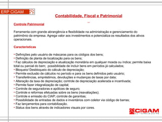 ERP CIGAM Contabilidade, Fiscal e Patrimonial  Controle Patrimonial   Ferramenta com grande abrangência e flexibilidade na administração e gerenciamento do patrimônio da empresa. Agrega valor aos investimentos e potencializa os resultados dos ativos operacionais. Características Definições pelo usuário de máscaras para os códigos dos bens;  Definição de planta de localização para os bens;  Faz cálculos de depreciação e atualização monetária em qualquer moeda ou índice; permite baixa total ou parcial do bem;  possibilidade de incluir bens em períodos já calculados;  Bloqueio/ Desbloqueio do cálculo de depreciação;  Permite exclusão de cálculos no período e para os bens definidos pelo usuário; Transferências, empréstimos, devoluções e mudanças de taxas por data;  Alteração da taxa de depreciação; controle de depreciação acelerada e incentivada;  Permite fazer integralização de capital;  Controle de seguradoras e apólices de seguro;  Controle e reformas efetuadas sobre os bens (reavaliações);  Controle e emissão do CIAP; controle de garantias;  Possibilidade de entradas de dados e inventários com coletor via código de barras;  Faz lançamentos para contabilização.  Status dos bens através de indicadores visuais por cores. 