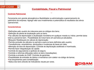 ERP CIGAM Contabilidade, Fiscal e Patrimonial  Controle Patrimonial  Ferramenta com grande abrangência e flexibilidade na administração e gerenciamento do patrimônio da empresa. Agrega valor aos investimentos e potencializa os resultados dos ativos operacionais. Características Definições pelo usuário de máscaras para os códigos dos bens;  Definição de planta de localização para os bens;  Faz cálculos de depreciação e atualização monetária em qualquer moeda ou índice; permite baixa total ou parcial do bem;  Possibilidade de incluir bens em períodos já calculados;  Bloqueio/ Desbloqueio do cálculo de depreciação;  Permite exclusão de cálculos no período e para os bens definidos pelo usuário; Transferências, empréstimos, devoluções e mudanças de taxas por data;  Alteração da taxa de depreciação; Controle de depreciação acelerada e incentivada;  Permite fazer integralização de capital;  Controle de seguradoras e apólices de seguro;  Controle e reformas efetuadas sobre os bens (reavaliações);  Controle e emissão do CIAP; Controle de garantias;  Possibilidade de entradas de dados e inventários com coletor via código de barras;  Faz lançamentos para contabilização.  Status dos bens através de indicadores visuais por cores. Contabilidade, Fiscal e Patrimonial  