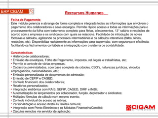 ERP CIGAM Rercursos Humanos  Folha de Pagamento  Este módulo gerencia e abrange de forma completa e integrada todas as informações que envolvem o pagamento dos colaboradores e seus encargos. Permite rápido acesso a todas as informações para o processamento da folha com tratamento completo para férias, afastamentos, 13° salário e rescisões de acordo com a empresa e os sindicatos com quais se relaciona. Facilidade de introdução de novas fórmulas e cálculos, agilizando os processos intermediários e os cálculos interativos (folha, férias, rescisões, etc). Disponibiliza rapidamente as informações para supervisão, com segurança e eficiência, facilitando os fechamentos contábeis e a integração com o sistema de contabilidade. Características Histórico de colaboradores;  Emissão de envelopes, Folha de Pagamento, impostos, rel. legais e trabalhistas, etc;  Permite o controle de várias empresas;  Cadastros pré-instalados, com base completa de cidades, CBO's, naturezas jurídicas, vínculos empregatícios, nacionalidades, etc.;  Emissão personalizada de documentos de admissão;  Emissão de CEFIP e CAGED;  Controle financeiro dos colaboradores;  Relatórios personalizados;  Integração eletrônica com RAIS, SEFIP, CAGED, DIRF e IN86;  Automatização de lançamentos por colaborador, função, depto/setor e sindicatos;  Múltiplas fórmulas de cálculo num mesmo evento;  Controle individual de acesso as rotinas;  Personalização e acesso direto às tarefas comuns;  Integração com Ponto Eletrônico e os Módulos Financeiro/Contábil;  Cálculos remotos via servidor de aplicação. 