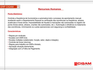 ERP CIGAM Rercursos Humanos  Ponto Eletrônico   Controla a freqüência de funcionários e automatiza todo o processo de apontamento manual, auxiliando assim o Departamento Pessoal na verificação das ocorrências na freqüência, atrasos, ausências e horas extras. Impossibilidade de fraudes e marcações não autorizadas no registro de ponto (horas extras, atrasos, crachás não autorizados, etc.). Automação e eficiência no tratamento das ocorrências, minimizando os custos operacionais com segurança e confiabilidade. Características Regras por sindicato;  Escalas com DSR livre;  Escalas múltiplas (colaborador, função, setor, depto e lotação);  Controle de horas noturnas;  Regras para trabalho em DSR e feriado;  Apuração situação diariamente;  Integração com a Folha de Pagamento. 