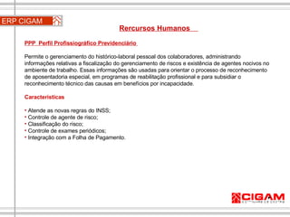 ERP CIGAM Rercursos Humanos  PPP  Perfil Profissiográfico Previdenciário  Permite o gerenciamento do histórico-laboral pessoal dos colaboradores, administrando informações relativas a fiscalização do gerenciamento de riscos e existência de agentes nocivos no ambiente de trabalho. Essas informações são usadas para orientar o processo de reconhecimento de aposentadoria especial, em programas de reabilitação profissional e para subsidiar o reconhecimento técnico das causas em benefícios por incapacidade. Características Atende as novas regras do INSS;  Controle de agente de risco;  Classificação do risco;  Controle de exames periódicos;  Integração com a Folha de Pagamento. 