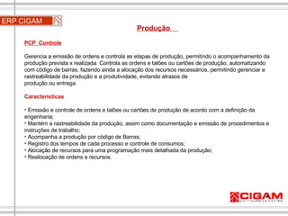 ERP CIGAM Produção  PCP  Controle   Gerencia a emissão de ordens e controla as etapas de produção, permitindo o acompanhamento da produção prevista x realizada. Controla as ordens e talões ou cartões de produção, automatizando com código de barras, fazendo ainda a alocação dos recursos necessários, permitindo gerenciar e rastreabilidade da produção e a produtividade, evitando atrasos de  produção ou entrega. Características Emissão e controle de ordens e talões ou cartões de produção de acordo com a definição da engenharia;  Mantém a rastreabilidade da produção, assim como documentação e emissão de procedimentos e instruções de trabalho;  Acompanha a produção por código de Barras; Registro dos tempos de cada processo e controle de consumos;  Alocação de recursos para uma programação mais detalhada da produção; Realocação de ordens e recursos. 