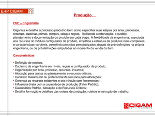 ERP CIGAM Produção  PCP – Engenharia   Organiza e detalha o processo produtivo bem como especifica suas etapas por área, processos, recursos, matérias-primas, tempos, setup e regras,  facilitando a roterização, o custeio, planejamento e documentação do produto em cada etapa. A flexibilidade da engenharia, associada aos recursos do módulo configurador de produto, simplifica a estrutura de produtos mais complexos e características variáveis, permitindo produtos personalizados através de pré-definições na própria engenharia, ou de pré-definições estipuladas no momento da venda do item.  Características Definição de roteiros; Cadastro de engenharia em níveis, regras e configurador de produto; Organização por área, processo, recursos, insumos; Alocação para custos ou planejamento e recursos críticos; Cadastro Hierárquico ou preferencial de recursos para alocações;  Gerencia os recursos existentes e cria vínculo com ferramentas;  Influencia direta com a capacidade de produção (Fator Padrão);  Calendários Padrão, Alocação e de Recursos Críticos; Detalha formação e detalhes das ordens de produção, roteiros e instrução de trabalho. 