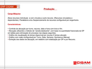 ERP CIGAM Produção  Carga Máquina Aloca recursos individuais  e com vínculos a outro recurso. (Recursos vinculados e dependentes). Paralelismo e/ou Seqüenciamento de recursos configurável por engenharia. Características: Controle de alocação por turno, recurso, data e hora com incio e fim.  Alocação utilizando o método de "Janela deslizante", com base na quantidade fracionada da OP em talões para otimização do processo nas etapas seguintes; Gráfico de visualização do tempo disponível por recurso X tempo alocado Gráfico com visão configurável por Turno, Data, Semana, Quinzena e Mensal. Extração dos dados de alocação, em relatório com totalização por OP e por Recurso.  