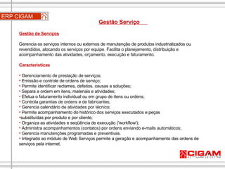 ERP CIGAM Gestão Serviço  Gestão de Serviços   Gerencia os serviços internos ou externos de manutenção de produtos industrializados ou revendidos, alocando os serviços por equipe. Facilita o planejamento, distribuição e acompanhamento das atividades, orçamento, execução e faturamento. Características Gerenciamento de prestação de serviços; Emissão e controle de ordens de serviço; Permite identificar reclames, defeitos, causas e soluções; Separa a ordem em itens, materiais e atividades; Efetua o faturamento individual ou em grupo de itens ou ordens; Controla garantias de ordens e de fabricantes; Gerencia calendário de atividades por técnico; Permite acompanhamento do histórico dos serviços executados e peças substituídas por produto e por cliente; Organiza as atividades e seqüência de execução ('workflow'); Administra acompanhamentos (contatos) por ordens enviando e-mails automáticos; Gerencia manutenções programadas e preventivas. Integrado ao módulo de Web Serviços permite a geração e acompanhamento das ordens de serviços pela internet. 