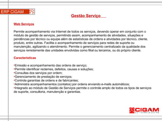 ERP CIGAM Gestão Serviço  Web Serviços Permite acompanhamento via Internet de todos os serviços, devendo operar em conjunto com o módulo de gestão de serviços, permitindo assim, acompanhamento de atividades, situações e pendências por técnico ou equipe além de estatísticas de ordens e atividades por técnico, cliente, produto, entre outras. Facilita o acompanhamento de serviços para redes de suporte ou manutenção, agilizando o atendimento. Permite o gerenciamento centralizado da qualidade dos serviços remotamente das unidades envolvidas como filial ou terceiros, ou do próprio cliente. Características Emissão e acompanhamento das ordens de serviço;  Permite identificar reclames, defeitos, causas e soluções;  Consultas dos serviços por ordem;  Gerenciamento de prestação de serviços;  Controla garantias de ordens e de fabricantes;  Administra acompanhamentos (contatos) por ordens enviando e-mails automáticos;  Integrado ao módulo de Gestão de Serviços permite o controle amplo de todos os tipos de serviços de suporte, consultoria, manutenção e garantias. 