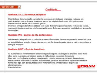 ERP CIGAM Qualidade  Qualidade DOC – Documentos e Registros   O controle de documentação é uma tarefa necessária em todas as empresas, realizada em praticamente todas as áreas e processos, sendo um requisito básico das principais normas internacionais e a base para uma boa gestão. Dentre os principais benefícios obtidos com o uso do sistema podemos citar a redução de custos, maior organização e controle, melhor aproveitamento do tempo, segurança e agilidade no acesso às informações. Qualidade RNC – Controle de Não-Conformidades O tratamento adequado das ocorrências e não conformidades de uma empresa são essenciais para se ter agilidade na solução dos problemas e conseqüentemente poder oferecer melhores produtos   e serviços ao cliente. Qualidade AUDIT – Controle de Auditoria As auditorias são ferramentas de extrema importância para a avaliação da empresa e são muito úteis como recursos gerenciais de gestão e melhoria dos processos de negócio. Com isso, o módulo visa auxiliar o planejamento, registro e acompanhamento das auditorias, estruturando e orientando o trabalho dos auditores, para que as auditorias sejam executadas de forma mais ágil, com os resultados sendo historicamente armazenados e disponíveis eletronicamente. Características: 