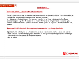 ERP CIGAM Qualidade  Qualidade TREIN – Treinamentos e Competências Os recursos humanos são a principal riqueza de que uma organização dispõe. E a sua capacitação e gestão das competências requerem uma atenção especial. Através do controle da alocação dos recursos e custos envolvidos, e da disponibilização de ferramentas para a gestão do processo de desenvolvimento de competências, o sistema apóia o controle dos treinamentos e contribui para uma melhor gestão de equipes e desenvolvimento das pessoas. Qualidade PROJ – Controle de planejamento estratégico e projetos vinculados O planejamento estratégico da empresa torna-se cada vez mais importante a cada ano que se passa. Elaborar e controlar os projetos vinculados ao planejamento estratégico acaba sendo algo fundamental para o sucesso das ações estipuladas. Características: 
