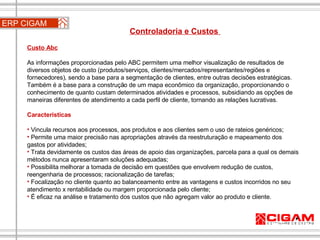 ERP CIGAM Controladoria e Custos  Custo Abc   As informações proporcionadas pelo ABC permitem uma melhor visualização de resultados de diversos objetos de custo (produtos/serviços, clientes/mercados/representantes/regiões e fornecedores), sendo a base para a segmentação de clientes, entre outras decisões estratégicas. Também é a base para a construção de um mapa econômico da organização, proporcionando o conhecimento de quanto custam determinados atividades e processos, subsidiando as opções de maneiras diferentes de atendimento a cada perfil de cliente, tornando as relações lucrativas. Características  Vincula recursos aos processos, aos produtos e aos clientes sem o uso de rateios genéricos;  Permite uma maior precisão nas apropriações através da reestruturação e mapeamento dos gastos por atividades;  Trata devidamente os custos das áreas de apoio das organizações, parcela para a qual os demais métodos nunca apresentaram soluções adequadas;  Possibilita melhorar a tomada de decisão em questões que envolvem redução de custos, reengenharia de processos; racionalização de tarefas; Focalização no cliente quanto ao balanceamento entre as vantagens e custos incorridos no seu atendimento x rentabilidade ou margem proporcionada pelo cliente;  É eficaz na análise e tratamento dos custos que não agregam valor ao produto e cliente. 