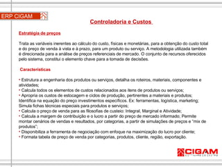 Controladoria e Custos  Estratégia de preços Trata as variáveis inerentes ao cálculo do custo, físicas e monetárias, para a obtenção do custo total e do preço de venda à vista e à prazo, para um produto ou serviço. A metodologia utilizada também é direcionada para a análise de preços referenciais de mercado. O conjunto de recursos oferecidos pelo sistema, constitui o elemento chave para a tomada de decisões.    Características Estrutura a engenharia dos produtos ou serviços, detalha os roteiros, materiais, componentes e atividades;  Calcula todos os elementos de custos relacionados aos itens de produtos ou serviços; Apropria os custos de estocagem e ciclos de produção, pertinentes a materiais e produtos; Identifica na equação do preço investimentos específicos. Ex: ferramentas, logística, marketing; Simula fichas técnicas especiais para produtos e serviços;  Calcula o preço de venda para as filosofias de custeio: Integral, Marginal e Atividade;  Calcula a margem de contribuição e o lucro a partir do preço de mercado informado; Permite montar cenários de vendas e resultados, por categorias, a partir de simulações de preços e “mix de produtos”;   Disponibiliza a ferramenta de negociação com enfoque na maximização do lucro por cliente; Formata tabela de preço de venda por categorias, produtos, cliente, região, exportação. ERP CIGAM 