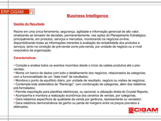 ERP CIGAM Business Intelligence  Gestão do Resultado Reúne em uma única ferramenta, segurança, agilidade e informação gerencial de alto valor, sinalizando ao tomador de decisões, permanentemente, nas ações do Planejamento Estratégico, principalmente, em produtos, serviços e mercados, monitorando os negócios on-line, disponibilizando todas as informações inerentes à avaliação da rentabilidade dos produtos e serviços, tanto na condição de pré-venda como pós-venda, por unidade de negócio ou a nível corporativo da organização. Características Compila e analisa todos os eventos incorridos desde o início da cadeia produtiva até o pós-vendas;  Monta um banco de dados com todo o detalhamento dos negócios, relacionados às categorias, com a funcionalidade de um “data mart” de resultados;  Monitora o ponto de equilíbrio diário, por unidade de resultado, negócio ou visões de negócios;   Contempla toda sistemática de "Rankings", com combinação de categorias, além dos relatórios pré-formatados; Permite exportação para planilhas eletrônicas, ou opcional, a utilização direta do Crystal Reports;   Acompanha e monitora a realização econômica dos cenários de vendas, por categorias;  Gera relatórios específicos da qualidade da venda por gerência, representante ou vendedor;  Gera relatórios demonstrativos de ganho ou perda de margens entre os preços previstos e efetivados. 