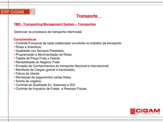 ERP CIGAM Transporte  TMS - Transporting Management System – Transportes Gerenciar os processos de transporte intermodal,  Características Controle Funcional de cada colaborador envolvido no trabalho de transporte;  Rotas e itinerários;  Qualidade nos Serviços Prestados;  Programação e Movimentação de Rotas Tabela de Preço Frete x Cliente Rentabilidade do Negócio Frete Emissão de Conhecimentos de transporte Nacional e Internacional;  Manifesto de Cargas (granel e fracionada);  Fatura de cliente; Remessas de pagamentos cartas fretes Acerto de viagens; Controle de Qualidade Ex. Sassmaq e ISO Controle de Impostos de Fretes  e Pessoas Físicas.  