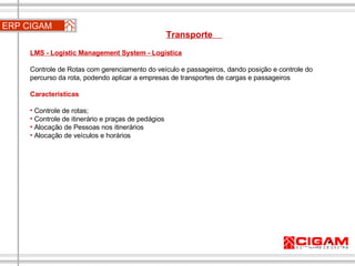 ERP CIGAM Transporte  LMS - Logistic Management System - Logística Controle de Rotas com gerenciamento do veículo e passageiros, dando posição e controle do percurso da rota, podendo aplicar a empresas de transportes de cargas e passageiros Características Controle de rotas; Controle de itinerário e praças de pedágios Alocação de Pessoas nos itinerários Alocação de veículos e horários 