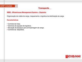 ERP CIGAM Transporte  WMS - Wharehouse Management System – Depósito Organização de coleta de carga, mapeamento e logística da distribuição da carga.   Características Controle de rotas; Gerencia da equipes de logística; Alocação de Espaços para armazenagem de carga; Controle de  Depósitos.   
