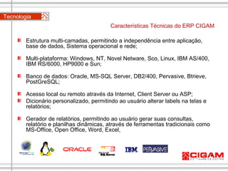 Características Técnicas do ERP CIGAM Estrutura multi-camadas, permitindo a independência entre aplicação, base de dados, Sistema operacional e rede;   Multi-plataforma: Windows, NT, Novel Netware, Sco, Linux, IBM AS/400, IBM RS/6000, HP9000 e Sun;   Banco de dados: Oracle, MS-SQL Server, DB2/400, Pervasive, Btrieve,  PostGreSQL;   Acesso local ou remoto através da Internet, Client Server ou ASP; Dicionário personalizado, permitindo ao usuário alterar labels na telas e relatórios; Gerador de relatórios, permitindo ao usuário gerar suas consultas, relatório e planilhas dinâmicas, através de ferramentas tradicionais como MS-Office, Open Office, Word, Excel,    Tecnologia  