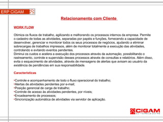 WORK FLOW   Otimiza os fluxos de trabalho, agilizando e melhorando os processos internos da empresa. Permite o cadastro de todas as atividades, separadas por papéis e funções, fornecendo a capacidade de desenvolver, gerenciar e monitorar todos os seus processos de negócios, ajudando a eliminar sobrecargas de trabalhos impressos, além de monitorar totalmente a execução das atividades, controlando e evitando eventos pendentes. Diminui os custos e acelera a execução dos processos através da automação, possibilitando o rastreamento, controle e supervisão desses processos através de consultas e relatórios. Além disso, evita o esquecimento de atividades, através de mensagens de alertas que avisam ao usuário da existência de pendências em sua responsabilidade. Características Controle e acompanhamento de todo o fluxo operacional do trabalho;  Alertas de atividades pendentes por e-mail;  Posição gerencial de carga de trabalho;  Controle de acesso às atividades pendentes, por níveis; Encadeamento de processos;  Sincronização automática de atividades via servidor de aplicação. ERP CIGAM Relacionamento com Cliente  