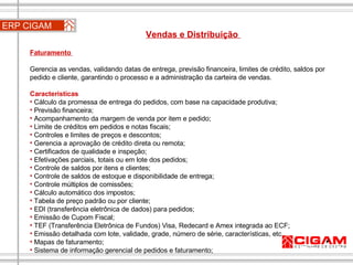 Faturamento  Gerencia as vendas, validando datas de entrega, previsão financeira, limites de crédito, saldos por pedido e cliente, garantindo o processo e a administração da carteira de vendas. Características Cálculo da promessa de entrega do pedidos, com base na capacidade produtiva; Previsão financeira; Acompanhamento da margem de venda por item e pedido; Limite de créditos em pedidos e notas fiscais; Controles e limites de preços e descontos; Gerencia a aprovação de crédito direta ou remota; Certificados de qualidade e inspeção; Efetivações parciais, totais ou em lote dos pedidos; Controle de saldos por itens e clientes;  Controle de saldos de estoque e disponibilidade de entrega; Controle múltiplos de comissões;  Cálculo automático dos impostos;  Tabela de preço padrão ou por cliente;  EDI (transferência eletrônica de dados) para pedidos;  Emissão de Cupom Fiscal;  TEF (Transferência Eletrônica de Fundos) Visa, Redecard e Amex integrada ao ECF;  Emissão detalhada com lote, validade, grade, número de série, características, etc. Mapas de faturamento;  Sistema de informação gerencial de pedidos e faturamento; ERP CIGAM Vendas e Distribuição  