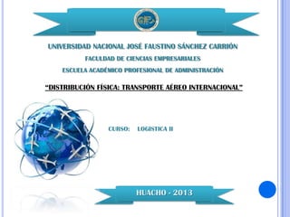 UNIVERSIDAD NACIONAL JOSÉ FAUSTINO SÁNCHEZ CARRIÓN
FACULDAD DE CIENCIAS EMPRESARIALES
ESCUELA ACADÉMICO PROFESIONAL DE ADMINISTRACIÓN

“DISTRIBUCIÓN FÍSICA: TRANSPORTE AÉREO INTERNACIONAL”

CURSO:

LOGISTICA II

HUACHO - 2013

 