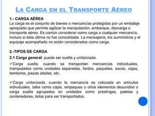 LA CARGA EN EL TRANSPORTE AÉREO
1.- CARGA AÉREA
La carga es el conjunto de bienes o mercancías protegidas por un embalaje
apropiado que permite agilizar la manipulación, embarque, descarga o
transporte aéreo. Es común considerar como carga a cualquier mercancía,
incluso si ésta última no fue consolidada. La mensajería, los suministros y el
equipaje acompañado no están considerados como carga.
2.-TIPOS DE CARGA
2.1 Carga general: puede ser suelta y unitarizada.

Carga suelta, cuando se transportan mercancías individuales,
manipulados como unidades separadas, fardos, paquetes, sacos, cajas,
tambores, piezas atadas, etc.
Carga unitarizada, cuando la mercancía es colocada en artículos
individuales, tales como cajas, empaques u otros elementos desunidos o
carga suelta agrupados en unidades como preslingas, paletas y
contenedores, listos para ser transportados.

 