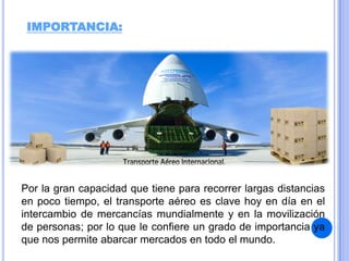 IMPORTANCIA:

Por la gran capacidad que tiene para recorrer largas distancias
en poco tiempo, el transporte aéreo es clave hoy en día en el
intercambio de mercancías mundialmente y en la movilización
de personas; por lo que le confiere un grado de importancia ya
que nos permite abarcar mercados en todo el mundo.

 
