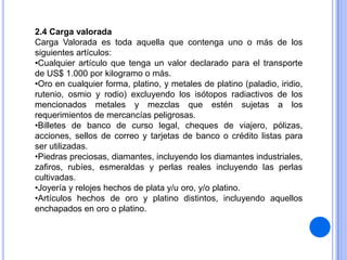 2.4 Carga valorada
Carga Valorada es toda aquella que contenga uno o más de los
siguientes artículos:
•Cualquier artículo que tenga un valor declarado para el transporte
de US$ 1.000 por kilogramo o más.
•Oro en cualquier forma, platino, y metales de platino (paladio, iridio,
rutenio, osmio y rodio) excluyendo los isótopos radiactivos de los
mencionados metales y mezclas que estén sujetas a los
requerimientos de mercancías peligrosas.
•Billetes de banco de curso legal, cheques de viajero, pólizas,
acciones, sellos de correo y tarjetas de banco o crédito listas para
ser utilizadas.
•Piedras preciosas, diamantes, incluyendo los diamantes industriales,
zafiros, rubíes, esmeraldas y perlas reales incluyendo las perlas
cultivadas.
•Joyería y relojes hechos de plata y/u oro, y/o platino.
•Artículos hechos de oro y platino distintos, incluyendo aquellos
enchapados en oro o platino.

 