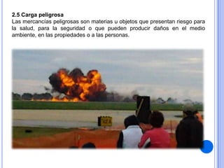 2.5 Carga peligrosa
Las mercancías peligrosas son materias u objetos que presentan riesgo para
la salud, para la seguridad o que pueden producir daños en el medio
ambiente, en las propiedades o a las personas.

 