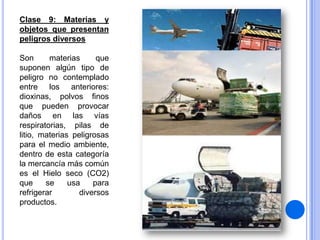 Clase 9: Materias y
objetos que presentan
peligros diversos
Son
materias
que
suponen algún tipo de
peligro no contemplado
entre los anteriores:
dioxinas, polvos finos
que pueden provocar
daños en las vías
respiratorias, pilas de
litio, materias peligrosas
para el medio ambiente,
dentro de esta categoría
la mercancía más común
es el Hielo seco (CO2)
que
se
usa
para
refrigerar
diversos
productos.

 