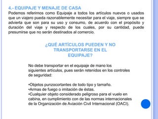 4.- EQUIPAJE Y MENAJE DE CASA
Podemos referirnos como Equipaje a todos los artículos nuevos o usados
que un viajero pueda razonablemente necesitar para el viaje, siempre que se
advierta que son para su uso y consumo, de acuerdo con el propósito y
duración del viaje y respecto de los cuales, por su cantidad, puede
presumirse que no serán destinados al comercio.

¿QUÉ ARTÍCULOS PUEDEN Y NO
TRANSPORTARSE EN EL
EQUIPAJE?
No debe transportar en el equipaje de mano los
siguientes artículos, pues serán retenidos en los controles
de seguridad:
•Objetos punzocortantes de todo tipo y tamaño.
•Armas de fuego o imitación de éstas.
•Cualquier objeto considerado peligroso para el vuelo en
cabina, en cumplimiento con de las normas internacionales
de la Organización de Aviación Civil Internacional (OACI).

 
