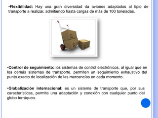•Flexibilidad: Hay una gran diversidad da aviones adaptados al tipio de
transporte a realizar, admitiendo hasta cargas de más de 100 toneladas.

•Control de seguimiento: los sistemas de control electrónicos, al igual que en
los demás sistemas de transporte, permiten un seguimiento exhaustivo del
punto exacto de localización de las mercancías en cada momento.
•Globalización internacional: es un sistema de transporte que, por sus
características, permite una adaptación y conexión con cualquier punto del
globo terráqueo.

 