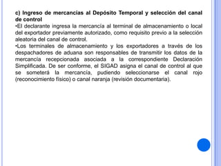 c) Ingreso de mercancías al Depósito Temporal y selección del canal
de control
•El declarante ingresa la mercancía al terminal de almacenamiento o local
del exportador previamente autorizado, como requisito previo a la selección
aleatoria del canal de control.
•Los terminales de almacenamiento y los exportadores a través de los
despachadores de aduana son responsables de transmitir los datos de la
mercancía recepcionada asociada a la correspondiente Declaración
Simplificada. De ser conforme, el SIGAD asigna el canal de control al que
se someterá la mercancía, pudiendo seleccionarse el canal rojo
(reconocimiento físico) o canal naranja (revisión documentaria).

 