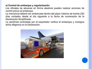 e) Control de embarque y regularización
Los oficiales de aduanas en forma aleatoria pueden realizar acciones de
control previo al embarque.
La mercancía deberá ser embarcada dentro del plazo máximo de treinta (30)
días contados desde el día siguiente a la fecha de numeración de la
Declaración Simplificada.
La aerolínea contratada por el exportador verifica el embarque y consigna
dicha diligencia en la Declaración.

 