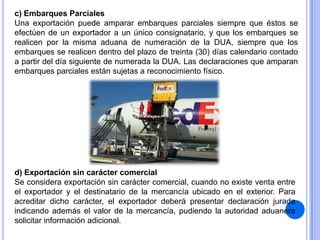 c) Embarques Parciales
Una exportación puede amparar embarques parciales siempre que éstos se
efectúen de un exportador a un único consignatario, y que los embarques se
realicen por la misma aduana de numeración de la DUA, siempre que los
embarques se realicen dentro del plazo de treinta (30) días calendario contado
a partir del día siguiente de numerada la DUA. Las declaraciones que amparan
embarques parciales están sujetas a reconocimiento físico.

d) Exportación sin carácter comercial
Se considera exportación sin carácter comercial, cuando no existe venta entre
el exportador y el destinatario de la mercancía ubicado en el exterior. Para
acreditar dicho carácter, el exportador deberá presentar declaración jurada
indicando además el valor de la mercancía, pudiendo la autoridad aduanera
solicitar información adicional.

 