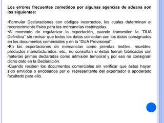 Los errores frecuentes cometidos por algunas agencias de aduana son
los siguientes:
•Formular Declaraciones con códigos incorrectos, los cuales determinan el
reconocimiento físico para las mercancías restringidas.
•Al momento de regularizar la exportación, cuando transmiten la “DUA
Definitiva” sin revisar que todos los datos coincidan con los datos consignados
en los documentos comerciales y en la “DUA Provisional”.
•En las exportaciones de mercancías como prendas textiles, muebles,
productos manufacturados, etc., no consultan si éstos fueron fabricados con
materias primas declaradas como admisión temporal y por eso no consignan
dicho dato en la Declaración.
•Cuando reciben los documentos comerciales sin verificar que éstos hayan
sido emitidos o endosados por el representante del exportador o apoderado
facultado para ello.

 