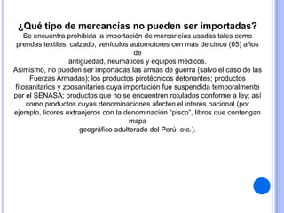 ¿Qué tipo de mercancías no pueden ser importadas?
Se encuentra prohibida la importación de mercancías usadas tales como
prendas textiles, calzado, vehículos automotores con más de cinco (05) años
de
antigüedad, neumáticos y equipos médicos.
Asimismo, no pueden ser importadas las armas de guerra (salvo el caso de las
Fuerzas Armadas); los productos pirotécnicos detonantes; productos
fitosanitarios y zoosanitarios cuya importación fue suspendida temporalmente
por el SENASA; productos que no se encuentren rotulados conforme a ley; así
como productos cuyas denominaciones afecten el interés nacional (por
ejemplo, licores extranjeros con la denominación “pisco”, libros que contengan
mapa
geográfico adulterado del Perú, etc.).

 