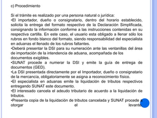 c) Procedimiento
Si el trámite es realizado por una persona natural o jurídica:
•El importador, dueño o consignatario, dentro del horario establecido,
solicita la entrega del formato respectivo de la Declaración Simplificada,
consignando la información conforme a las instrucciones contenidas en su
respectiva cartilla. En este caso, el usuario esta obligado a llenar sólo los
rubros en fondo blanco del formato, siendo responsabilidad del especialista
en aduanas el llenado de los rubros faltantes.
•Deberá presentar la DSI para su numeración ante las ventanillas del área
de importación de la intendencia de aduana, acompañada de los
documentos exigibles.
•SUNAT procede a numerar la DSI y emite la guía de entrega de
documentos (GED).
•La DSI presentada directamente por el Importador, dueño o consignatario
de la mercancía, obligatoriamente se asigna a reconocimiento físico.
•El especialista en aduanas emite la liquidación de tributos respectivos
entregando SUNAT este documento.
•El interesado cancela el adeudo tributario de acuerdo a la liquidación de
tributos.
•Presenta copia de la liquidación de tributos cancelada y SUNAT procede a
otorgar
el
levante.

 