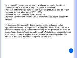 •La importación de mercancías está gravada con los siguientes tributos:
•Ad valorem – 0%, 9% y 17%, según la subpartida nacional.
•Derechos antidumping o compensatorios, según producto y país de origen.
•Impuesto general a las ventas (IGV) - 18%.
•Impuesto de Promoción Municipal (IPM) - 2 %.
•Impuesto Selectivo al Consumo (ISC) - tasas variables, según subpartida
nacional.
•El despacho de importación de mercancías puede realizarse en los
regímenes aduaneros de: importación al consumo, admisión temporal para
perfeccionamiento activo, admisión temporal para reexportación en el mismo
estado (antes llamada “importación temporal”). Asimismo, el procedimiento de
dicho despacho puede emplearse – en aquello que sea compatible - para
tramitar el despacho destinado al régimen de depósito.

 