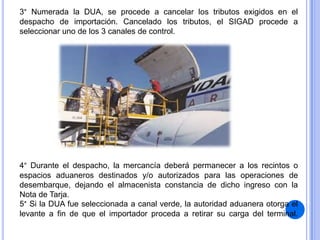 3° Numerada la DUA, se procede a cancelar los tributos exigidos en el
despacho de importación. Cancelado los tributos, el SIGAD procede a
seleccionar uno de los 3 canales de control.

4° Durante el despacho, la mercancía deberá permanecer a los recintos o
espacios aduaneros destinados y/o autorizados para las operaciones de
desembarque, dejando el almacenista constancia de dicho ingreso con la
Nota de Tarja.
5° Si la DUA fue seleccionada a canal verde, la autoridad aduanera otorga el
levante a fin de que el importador proceda a retirar su carga del terminal.

 