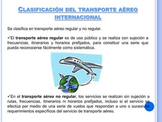 CLASIFICACIÓN DEL TRANSPORTE AÉREO
INTERNACIONAL
Se clasifica en transporte aéreo regular y no regular.
El transporte aéreo regular es de uso público y se realiza con sujeción a
frecuencias, itinerarios y horarios prefijados, para constituir una serie que
pueda reconocerse fácilmente como sistemática.

En el transporte aéreo no regular, los servicios se realizan sin sujeción a
rutas, frecuencias, itinerarios ni horarios prefijados, incluso si el servicio se
efectúa por medio de una serie de vuelos que respondan a uno o sucesivos
requerimientos específicos del servicio de transporte aéreo.

 