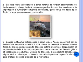 6 En caso fuera seleccionado a canal naranja, la revisión documentaria se
iniciará cuando el Agente de Aduana entregue los documentos vinculados a la
importación al funcionario aduanero encargado, quien coteja los datos de la
DUA con la de los documentos comerciales.

7 Cuando la DUA fue seleccionada a canal rojo, el Agente coordinará con la
Intendencia Aduanera la fecha y hora donde se realizará el reconocimiento
físico. El día programado para la diligencia estará presente el despachador, el
representante de la Autoridad competente si se trata de mercancía restringida y
el especialista de aduanas. Durante la diligencia, el especialista seleccionará
alguno de los bultos que contiene la mercadería para su inspección visual o
para analizar muestras extraídas de la mercancía.

 