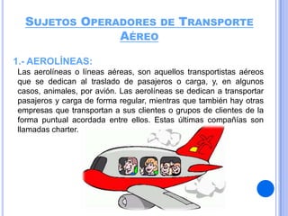 SUJETOS OPERADORES DE TRANSPORTE
AÉREO
1.- AEROLÍNEAS:
Las aerolíneas o líneas aéreas, son aquellos transportistas aéreos
que se dedican al traslado de pasajeros o carga, y, en algunos
casos, animales, por avión. Las aerolíneas se dedican a transportar
pasajeros y carga de forma regular, mientras que también hay otras
empresas que transportan a sus clientes o grupos de clientes de la
forma puntual acordada entre ellos. Estas últimas compañías son
llamadas charter.

 