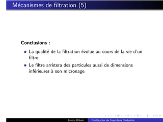 M´canismes de ﬁltration (5)
 e




   Conclusions :
      La qualit´ de la ﬁltration ´volue au cours de la vie d’un
               e                 e
      ﬁltre
      Le ﬁltre arr`tera des particules aussi de dimensions
                  e
      inf´rieures ` son micronage
         e        a




                         Enrico Riboni   Puriﬁcation de l’eau dans l’industrie
 
