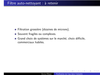 Filtre auto-nettoyant : ` retenir
                        a




      Filtration grossi`re (dizaines de microns).
                       e
      Souvent fragiles ou complexes.
      Grand choix de syst`mes sur le march´, choix diﬃcile,
                         e                e
      commerciaux habiles.




                         Enrico Riboni   Puriﬁcation de l’eau dans l’industrie
 
