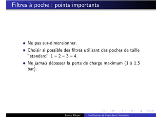 Filtres ` poche : points importants
        a




      Ne pas sur-dimensionner.
      Choisir si possible des ﬁltres utilisant des poches de taille
      ”standard” 1 – 2 – 3 – 4.
      Ne jamais d´passer la perte de charge maximum (1 ` 1.5
                 e                                     a
      bar).




                          Enrico Riboni   Puriﬁcation de l’eau dans l’industrie
 