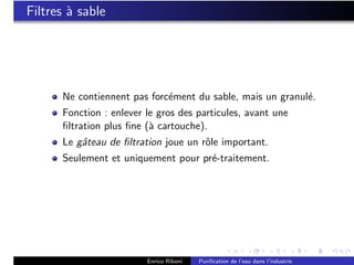 Filtres ` sable
        a




      Ne contiennent pas forc´ment du sable, mais un granul´.
                             e                             e
      Fonction : enlever le gros des particules, avant une
      ﬁltration plus ﬁne (` cartouche).
                          a
      Le gˆteau de ﬁltration joue un rˆle important.
          a                           o
      Seulement et uniquement pour pr´-traitement.
                                     e




                         Enrico Riboni   Puriﬁcation de l’eau dans l’industrie
 